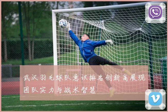 武汉羽毛球队意识排名创新高展现团队实力与战术智慧