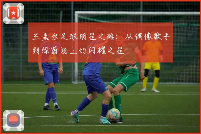 王嘉尔足球明星之路：从偶像歌手到绿茵场上的闪耀之星