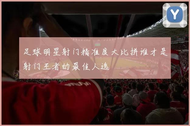 足球明星射门精准度大比拼谁才是射门王者的最佳人选