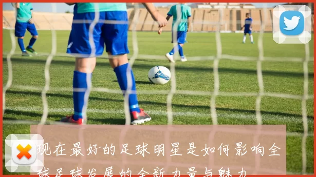 现在最好的足球明星是如何影响全球足球发展的全新力量与魅力