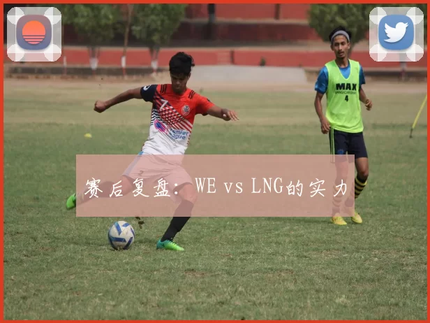 赛后复盘：WE vs LNG的实力