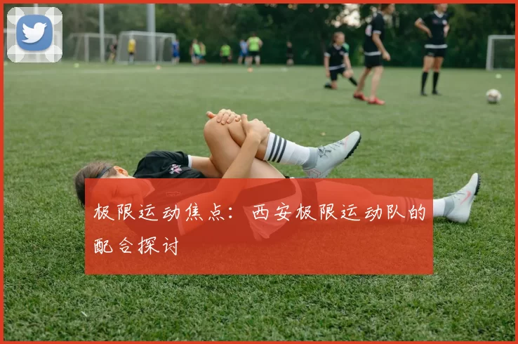 极限运动焦点：西安极限运动队的配合探讨