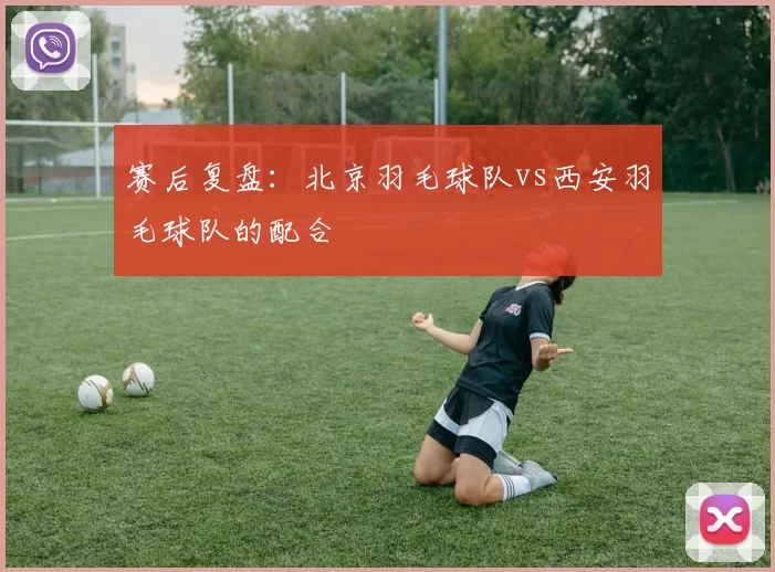 赛后复盘：北京羽毛球队vs西安羽毛球队的配合