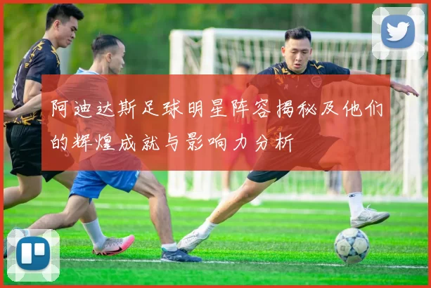 阿迪达斯足球明星阵容揭秘及他们的辉煌成就与影响力分析