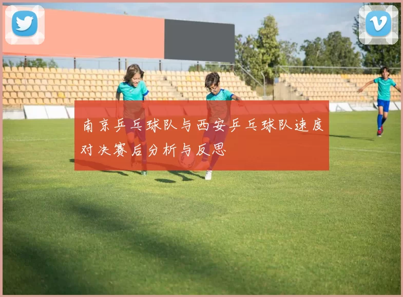 南京乒乓球队与西安乒乓球队速度对决赛后分析与反思