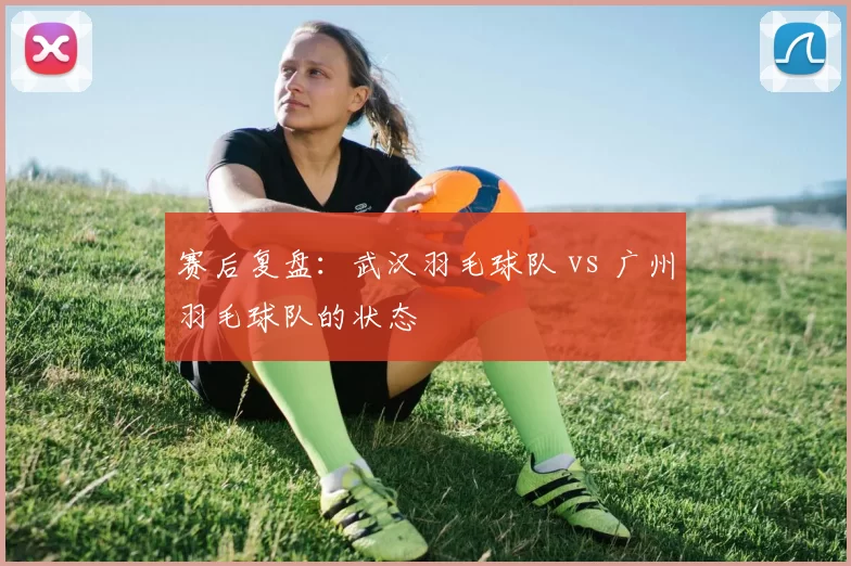 赛后复盘：武汉羽毛球队 vs 广州羽毛球队的状态